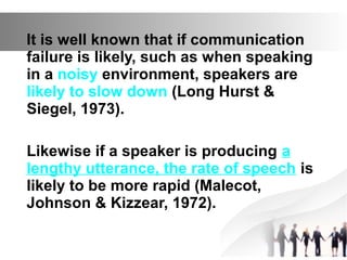 It is well known that if communication
failure is likely, such as when speaking
in a noisy environment, speakers are
likely to slow down (Long Hurst &
Siegel, 1973).
Likewise if a speaker is producing a
lengthy utterance, the rate of speech is
likely to be more rapid (Malecot,
Johnson & Kizzear, 1972).
 