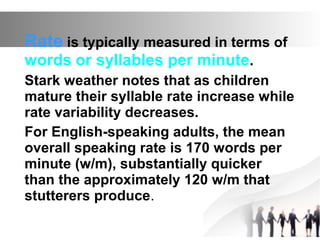 Rate is typically measured in terms of
words or syllables per minute.
Stark weather notes that as children
mature their syllable rate increase while
rate variability decreases.
For English-speaking adults, the mean
overall speaking rate is 170 words per
minute (w/m), substantially quicker
than the approximately 120 w/m that
stutterers produce.
 