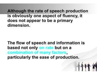 Although the rate of speech production
is obviously one aspect of fluency, it
does not appear to be a primary
dimension.
The flow of speech and information is
based not only on rate but on a
combination of many factors,
particularly the ease of production.
 