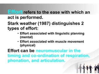 Effort refers to the ease with which an
act is performed.
Stark weather (1987) distinguishes 2
types of effort:
• Effort associated with linguistic planning
(mental)
• Effort associated with muscle movement
(physical)
Effort can be neuromuscular in the
timing and co-ordination of respiration,
phonation, and articulation.
 