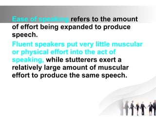 Ease of speaking refers to the amount
of effort being expanded to produce
speech.
Fluent speakers put very little muscular
or physical effort into the act of
speaking, while stutterers exert a
relatively large amount of muscular
effort to produce the same speech.
 