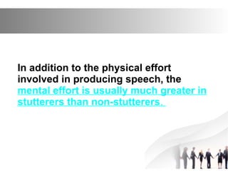 In addition to the physical effort
involved in producing speech, the
mental effort is usually much greater in
stutterers than non-stutterers.
 