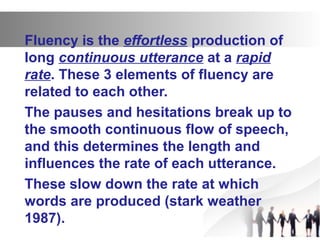 Fluency is the effortless production of
long continuous utterance at a rapid
rate. These 3 elements of fluency are
related to each other.
The pauses and hesitations break up to
the smooth continuous flow of speech,
and this determines the length and
influences the rate of each utterance.
These slow down the rate at which
words are produced (stark weather
1987).
 