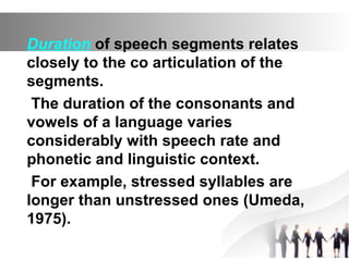 Duration of speech segments relates
closely to the co articulation of the
segments.
The duration of the consonants and
vowels of a language varies
considerably with speech rate and
phonetic and linguistic context.
For example, stressed syllables are
longer than unstressed ones (Umeda,
1975).
 