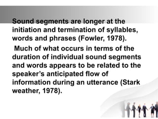 Sound segments are longer at the
initiation and termination of syllables,
words and phrases (Fowler, 1978).
Much of what occurs in terms of the
duration of individual sound segments
and words appears to be related to the
speaker’s anticipated flow of
information during an utterance (Stark
weather, 1978).
 