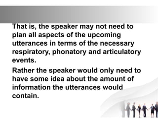 That is, the speaker may not need to
plan all aspects of the upcoming
utterances in terms of the necessary
respiratory, phonatory and articulatory
events.
Rather the speaker would only need to
have some idea about the amount of
information the utterances would
contain.
 