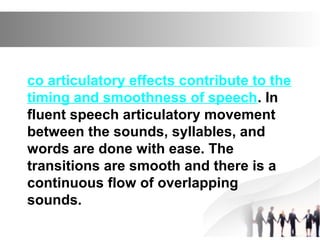 co articulatory effects contribute to the
timing and smoothness of speech. In
fluent speech articulatory movement
between the sounds, syllables, and
words are done with ease. The
transitions are smooth and there is a
continuous flow of overlapping
sounds.
 