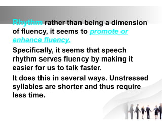 Rhythm rather than being a dimension
of fluency, it seems to promote or
enhance fluency.
Specifically, it seems that speech
rhythm serves fluency by making it
easier for us to talk faster.
It does this in several ways. Unstressed
syllables are shorter and thus require
less time.
 