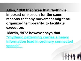 Allen, 1968 theorizes that rhythm is
imposed on speech for the same
reasons that any movement might be
organized temporarily, to facilitate
execution.
Martin, 1972 however says that
“rhythmic patterning carries a heavy
information load in ordinary connected
speech”.
 