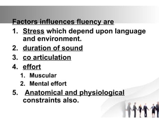 Factors influences fluency are
1. Stress which depend upon language
and environment.
2. duration of sound
3. co articulation
4. effort
1. Muscular
2. Mental effort
5. Anatomical and physiological
constraints also.
 