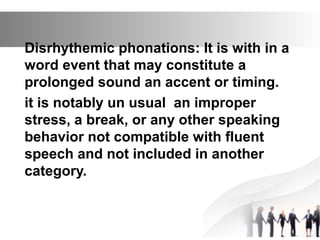 Disrhythemic phonations: It is with in a
word event that may constitute a
prolonged sound an accent or timing.
it is notably un usual an improper
stress, a break, or any other speaking
behavior not compatible with fluent
speech and not included in another
category.
 
