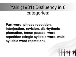 Yairi (1981) Disfluency in 8
categories:
Part word, phrase repetition,
interjection, revision, disrhythmic
phonation, tense pauses, word
repetition (single syllable word, multi
syllable word repetition).
 