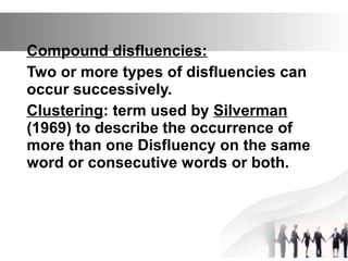 Compound disfluencies:
Two or more types of disfluencies can
occur successively.
Clustering: term used by Silverman
(1969) to describe the occurrence of
more than one Disfluency on the same
word or consecutive words or both.
 