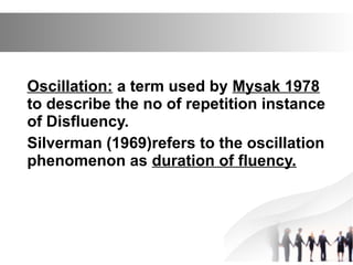 Oscillation: a term used by Mysak 1978
to describe the no of repetition instance
of Disfluency.
Silverman (1969)refers to the oscillation
phenomenon as duration of fluency.
 