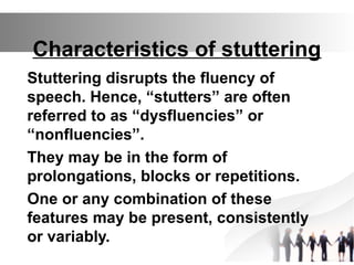 Characteristics of stuttering
Stuttering disrupts the fluency of
speech. Hence, “stutters” are often
referred to as “dysfluencies” or
“nonfluencies”.
They may be in the form of
prolongations, blocks or repetitions.
One or any combination of these
features may be present, consistently
or variably.
 