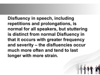 Disfluency in speech, including
repetitions and prolongations, is
normal for all speakers, but stuttering
is distinct from normal Disfluency in
that it occurs with greater frequency
and severity – the disfluencies occur
much more often and tend to last
longer with more strain.
 