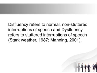 Disfluency refers to normal, non-stuttered
interruptions of speech and Dysfluency
refers to stuttered interruptions of speech
(Stark weather, 1987; Manning, 2001).
 