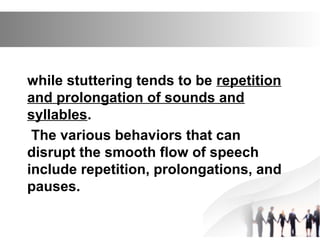 while stuttering tends to be repetition
and prolongation of sounds and
syllables.
The various behaviors that can
disrupt the smooth flow of speech
include repetition, prolongations, and
pauses.
 