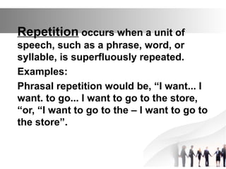 Repetition occurs when a unit of
speech, such as a phrase, word, or
syllable, is superfluously repeated.
Examples:
Phrasal repetition would be, “I want... I
want. to go... I want to go to the store,
“or, “I want to go to the – I want to go to
the store”.
 