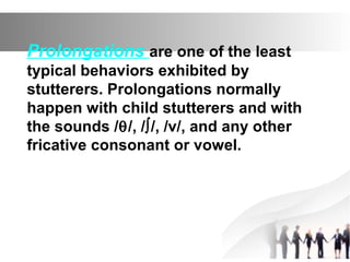 Prolongations are one of the least
typical behaviors exhibited by
stutterers. Prolongations normally
happen with child stutterers and with
the sounds /θ/, /∫/, /v/, and any other
fricative consonant or vowel.
 