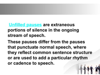 Unfilled pauses are extraneous
portions of silence in the ongoing
stream of speech.
These pauses differ from the pauses
that punctuate normal speech, where
they reflect common sentence structure
or are used to add a particular rhythm
or cadence to speech.
 