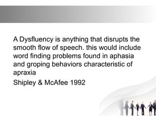 A Dysfluency is anything that disrupts the
smooth flow of speech. this would include
word finding problems found in aphasia
and groping behaviors characteristic of
apraxia
Shipley & McAfee 1992
 