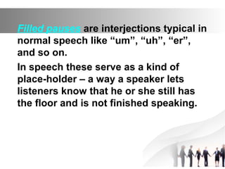Filled pauses are interjections typical in
normal speech like “um”, “uh”, “er”,
and so on.
In speech these serve as a kind of
place-holder – a way a speaker lets
listeners know that he or she still has
the floor and is not finished speaking.
 