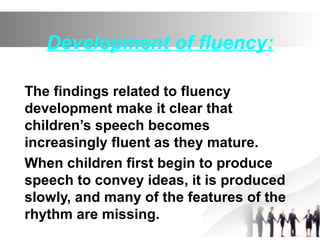 Development of fluency:
The findings related to fluency
development make it clear that
children’s speech becomes
increasingly fluent as they mature.
When children first begin to produce
speech to convey ideas, it is produced
slowly, and many of the features of the
rhythm are missing.
 
