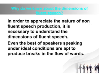 Why do we know about the dimensions of
fluent speech?
In order to appreciate the nature of non
fluent speech production, it is
necessary to understand the
dimensions of fluent speech.
Even the best of speakers speaking
under ideal conditions are apt to
produce breaks in the flow of words.
 
