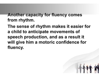 Another capacity for fluency comes
from rhythm.
The sense of rhythm makes it easier for
a child to anticipate movements of
speech production, and as a result it
will give him a motoric confidence for
fluency.
 