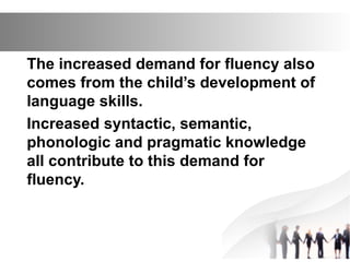 The increased demand for fluency also
comes from the child’s development of
language skills.
Increased syntactic, semantic,
phonologic and pragmatic knowledge
all contribute to this demand for
fluency.
 