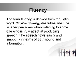 Fluency
The term fluency is derived from the Latin
word ‘flure’ – flowing, describes what the
listener perceives when listening to some
one who is truly adept at producing
speech. The speech flows easily and
smoothly in terms of both sound and
information.
 