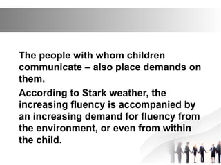 The people with whom children
communicate – also place demands on
them.
According to Stark weather, the
increasing fluency is accompanied by
an increasing demand for fluency from
the environment, or even from within
the child.
 