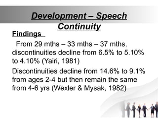 Development – Speech
Continuity
Findings
From 29 mths – 33 mths – 37 mths,
discontinuities decline from 6.5% to 5.10%
to 4.10% (Yairi, 1981)
Discontinuities decline from 14.6% to 9.1%
from ages 2-4 but then remain the same
from 4-6 yrs (Wexler & Mysak, 1982)
 