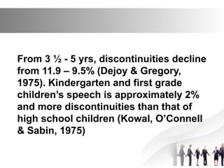 From 3 ½ - 5 yrs, discontinuities decline
from 11.9 – 9.5% (Dejoy & Gregory,
1975). Kindergarten and first grade
children’s speech is approximately 2%
and more discontinuities than that of
high school children (Kowal, O’Connell
& Sabin, 1975)
 