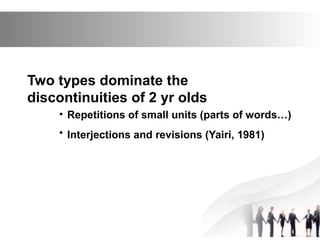 Two types dominate the
discontinuities of 2 yr olds
• Repetitions of small units (parts of words…)
• Interjections and revisions (Yairi, 1981)
 