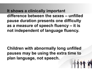 It shows a clinically important
difference between the sexes – unfilled
pause duration presents one difficulty
as a measure of speech fluency – it is
not independent of language fluency.
Children with abnormally long unfilled
pauses may be using the extra time to
plan language, not speech.
 