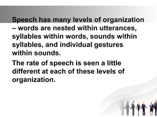 Speech has many levels of organization
– words are nested within utterances,
syllables within words, sounds within
syllables, and individual gestures
within sounds.
The rate of speech is seen a little
different at each of these levels of
organization.
 