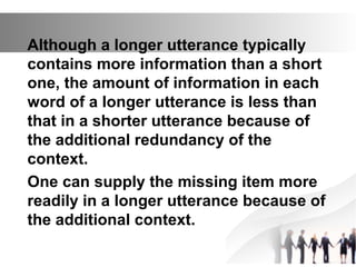 Although a longer utterance typically
contains more information than a short
one, the amount of information in each
word of a longer utterance is less than
that in a shorter utterance because of
the additional redundancy of the
context.
One can supply the missing item more
readily in a longer utterance because of
the additional context.
 