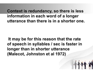Context is redundancy, so there is less
information in each word of a longer
utterance than there is in a shorter one.
It may be for this reason that the rate
of speech in syllables / sec is faster in
longer than in shorter utterance
(Malecot, Johnston et al 1972)
 