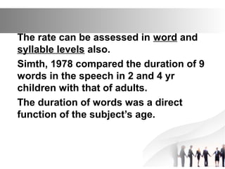 The rate can be assessed in word and
syllable levels also.
Simth, 1978 compared the duration of 9
words in the speech in 2 and 4 yr
children with that of adults.
The duration of words was a direct
function of the subject’s age.
 