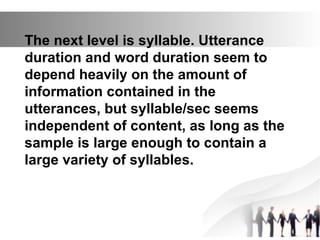The next level is syllable. Utterance
duration and word duration seem to
depend heavily on the amount of
information contained in the
utterances, but syllable/sec seems
independent of content, as long as the
sample is large enough to contain a
large variety of syllables.
 