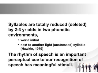 Syllables are totally reduced (deleted)
by 2-3 yr olds in two phonetic
environments,
• world initial
• next to another light (unstressed) syllable
(Hawkin, 1979)
The rhythm of speech is an important
perceptual cue to our recognition of
speech has meaningful stimuli.
 