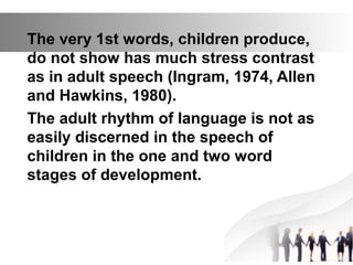The very 1st words, children produce,
do not show has much stress contrast
as in adult speech (Ingram, 1974, Allen
and Hawkins, 1980).
The adult rhythm of language is not as
easily discerned in the speech of
children in the one and two word
stages of development.
 