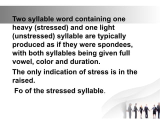 Two syllable word containing one
heavy (stressed) and one light
(unstressed) syllable are typically
produced as if they were spondees,
with both syllables being given full
vowel, color and duration.
The only indication of stress is in the
raised.
Fo of the stressed syllable.
 