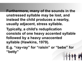 Furthermore, many of the sounds in the
unstressed syllable may be lost, and
instead the child produces a nearby,
usually adjacent, stress syllable.
Typically, a child’s reduplication
consists of one heavy accented syllable
followed by a heavy unaccented
syllable (Hawkins, 1979).
E.g. “ray-ray” for “raisin” or “bebe” for
“betty”
 