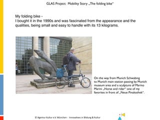 GLAS Project: Mobility Story „The folding bike“
©	Agentur	Kultur	e.V.	München	-		Innova7ves	in	Bildung	&	Kultur	 	 												
My folding bike -
I bought it in the 1990s and was fascinated from the appearance and the
qualities, being small and easy to handle with its 13 kilograms.
On the way from Munich Schwabing
to Munich main station passing by Munich
museum area and a sculpture of Marino
Marini „Horse and rider“ one of my
favorites in front of „Neue Pinakothek“.
 