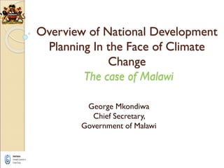 Overview of National Development
Planning In the Face of Climate
Change
The case of Malawi
George Mkondiwa
Chief Secretary,
Government of Malawi
 