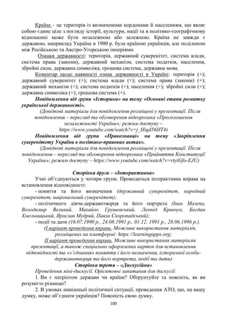 100
Країна – це територія із визначеними кордонами й населенням, що являє
собою єдине ціле з погляду історії, культури, нації та в політико-географічному
відношенні може бути незалежною або залежною. Країна не завжди є
державою, наприклад Україна в 1900 р. була країною українців, але поділеною
між Російською та Австро-Угорською імперіями.
Ознаки державності: територія, державний суверенітет, система влади,
система права (закони), державний механізм, система податків, населення,
збройні сили, державна символіка, грошова система, державна мова.
Коментар щодо наявності ознак державності в Україні: територія (+);
державний суверенітет (+); система влади (+); система права (закони) (+);
державний механізм (+); система податків (+); населення (+); збройні сили (+);
державна символіка (+); грошова система (+).
Повідомлення від групи «Історики» на тему «Основні етапи розвитку
української державності».
(Довідкові матеріали для повідомлення розміщені у презентації. Після
повідомлення – перегляд та обговорення відеоролика «Проголошення
незалежності України»; режим доступу –
https://www.youtube.com/watch?v=j_Hiqd56HT4)
Повідомлення від групи «Правознавці» на тему «Закріплення
суверенітету України в політико-правових актах».
(Довідкові матеріали для повідомлення розміщені у презентації. Після
повідомлення – перегляд та обговорення відеоролика «Прийняття Конституції
України»; режим доступу – https://www.youtube.com/watch?v=rtytGfo-EJU)
Сторінка друга – «Інтерактивна»
Учні об’єднуються у чотири групи. Проводиться інтерактивна вправа на
встановлення відповідності:
- поняття та його визначення (державний суверенітет, народний
суверенітет, національний суверенітет);
- політичного діяча-державотворця та його портрета (Іван Мазепа,
Володимир Великий, Михайло Грушевський, Леонід Кравчук, Богдан
Хмельницький, Ярослав Мудрий, Павло Скоропадський);
- події та дати (16.07.1990 р., 24.08.1991 р., 01.12. 1991 р., 28.06.1996 р.).
(І варіант проведення вправи. Можливе використання матеріалів,
розміщених на платформі: https://learningapps.org;
ІІ варіант проведення вправи. Можливе використання матеріалів
презентації, а також спеціально оформлених карток для встановлення
відповідності та «з’єднання» поняття і його визначення, історичної особи-
державотворця та його портрета, події та дати)
Сторінка третя – «Дискусійна»
Проведення міні-дискусії. Орієнтовні запитання для дискусії:
1. Ви є патріотом держави чи країни? Обґрунтуйте та поясніть, як ви
розумієте різницю?
2. В умовах нинішньої політичної ситуації, проведення АТО, що, на вашу
думку, може об’єднати українців? Поясність свою думку.
 