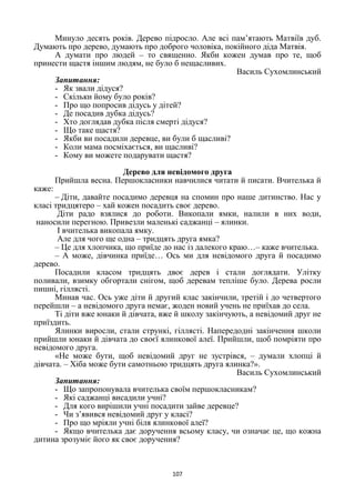 107
Минуло десять років. Дерево підросло. Але всі пам’ятають Матвіїв дуб.
Думають про дерево, думають про доброго чоловіка, покійного діда Матвія.
А думати про людей – то священно. Якби кожен думав про те, щоб
принести щастя іншим людям, не було б нещасливих.
Василь Сухомлинський
Запитання:
- Як звали дідуся?
- Скільки йому було років?
- Про що попросив дідусь у дітей?
- Де посадив дубка дідусь?
- Хто доглядав дубка після смерті дідуся?
- Що таке щастя?
- Якби ви посадили деревце, ви були б щасливі?
- Коли мама посміхається, ви щасливі?
- Кому ви можете подарувати щастя?
Дерево для невідомого друга
Прийшла весна. Першокласники навчилися читати й писати. Вчителька й
каже:
– Діти, давайте посадимо деревця на спомин про наше дитинство. Нас у
класі тридцятеро – хай кожен посадить своє дерево.
Діти радо взялися до роботи. Викопали ямки, налили в них води,
наносили перегною. Привезли маленькі саджанці – ялинки.
І вчителька викопала ямку.
Але для чого ще одна – тридцять друга ямка?
– Це для хлопчика, що приїде до нас із далекого краю…– каже вчителька.
– А може, дівчинка приїде… Ось ми для невідомого друга й посадимо
дерево.
Посадили класом тридцять двоє дерев і стали доглядати. Улітку
поливали, взимку обгортали снігом, щоб деревам тепліше було. Дерева росли
пишні, гіллясті.
Минав час. Ось уже діти й другий клас закінчили, третій і до четвертого
перейшли – а невідомого друга немає, жоден новий учень не приїхав до села.
Ті діти вже юнаки й дівчата, вже й школу закінчують, а невідомий друг не
приїздить.
Ялинки виросли, стали стрункі, гіллясті. Напередодні закінчення школи
прийшли юнаки й дівчата до своєї ялинкової алеї. Прийшли, щоб помріяти про
невідомого друга.
«Не може бути, щоб невідомий друг не зустрівся, – думали хлопці й
дівчата. – Хіба може бути самотньою тридцять друга ялинка?».
Василь Сухомлинський
Запитання:
- Що запропонувала вчителька своїм першокласникам?
- Які саджанці висадили учні?
- Для кого вирішили учні посадити зайве деревце?
- Чи з’явився невідомий друг у класі?
- Про що мріяли учні біля ялинкової алеї?
- Якщо вчителька дає доручення всьому класу, чи означає це, що кожна
дитина зрозуміє його як своє доручення?
 